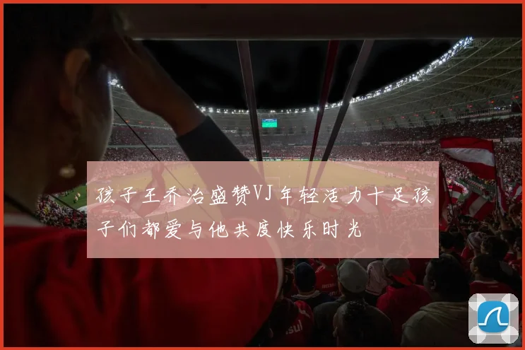孩子王乔治盛赞VJ年轻活力十足孩子们都爱与他共度快乐时光