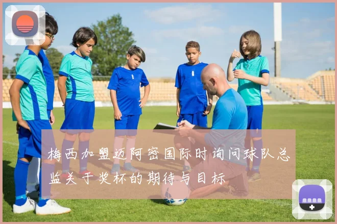 梅西加盟迈阿密国际时询问球队总监关于奖杯的期待与目标