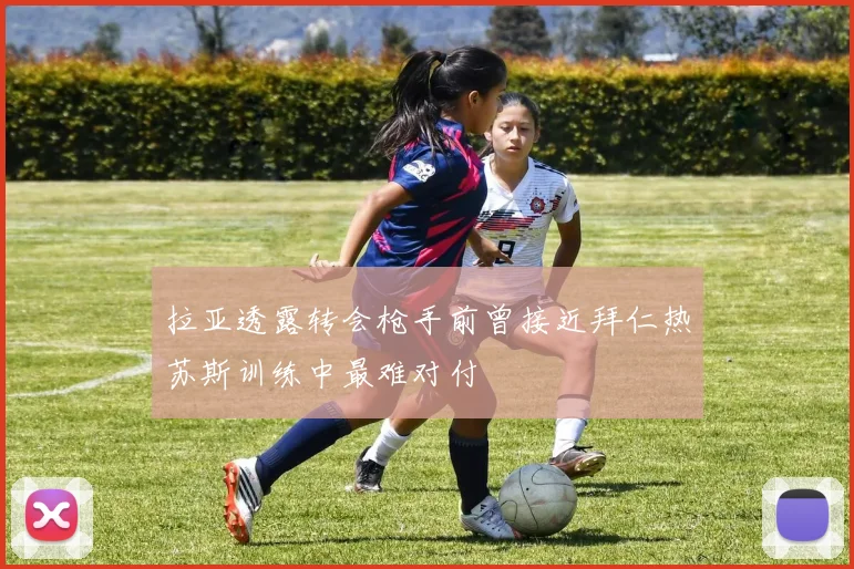 拉亚透露转会枪手前曾接近拜仁热苏斯训练中最难对付