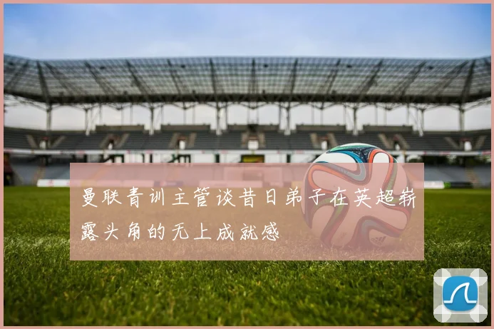 曼联青训主管谈昔日弟子在英超崭露头角的无上成就感