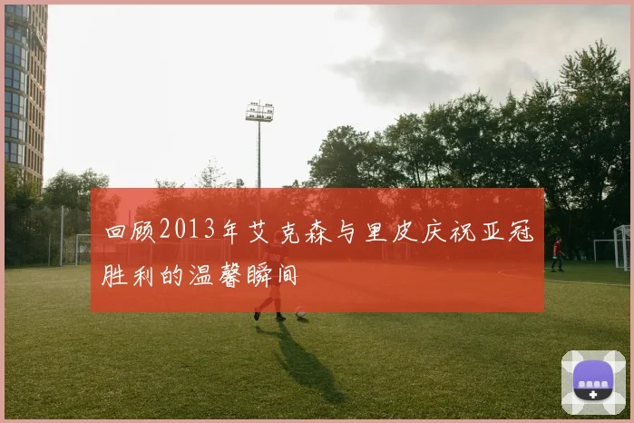 回顾2013年艾克森与里皮庆祝亚冠胜利的温馨瞬间
