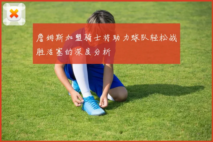 詹姆斯加盟骑士将助力球队轻松战胜活塞的深度分析
