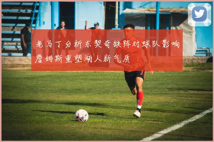 老马丁分析东契奇缺阵对球队影响詹姆斯重塑湖人新气质