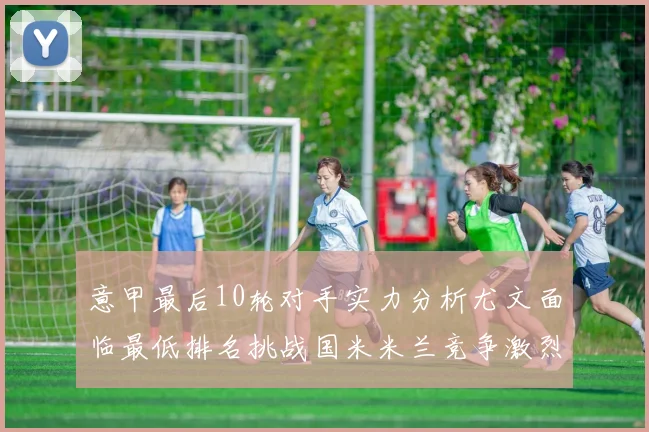 意甲最后10轮对手实力分析尤文面临最低排名挑战国米米兰竞争激烈