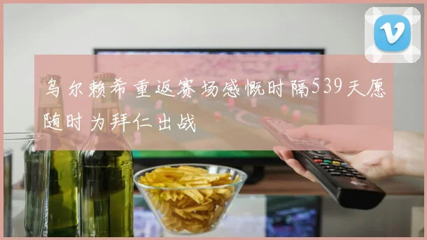 乌尔赖希重返赛场感慨时隔539天愿随时为拜仁出战