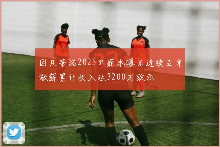 因凡蒂诺2025年薪水曝光连续五年涨薪累计收入达3200万欧元