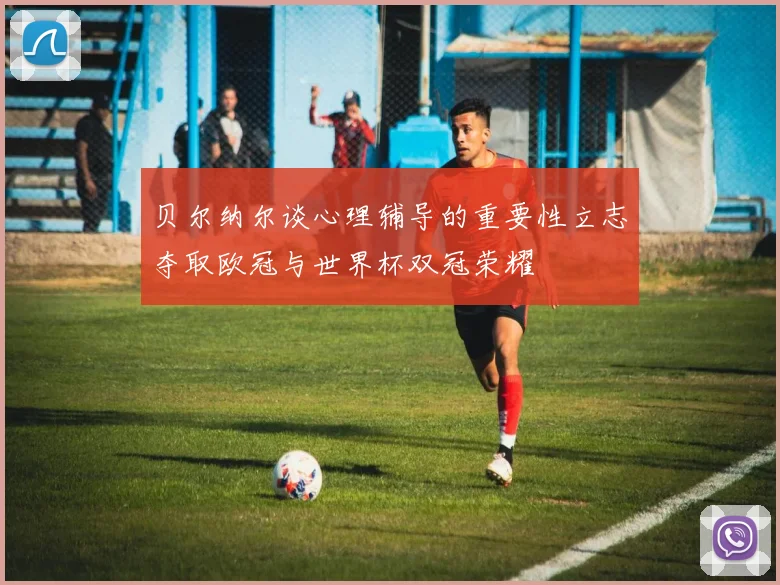贝尔纳尔谈心理辅导的重要性立志夺取欧冠与世界杯双冠荣耀