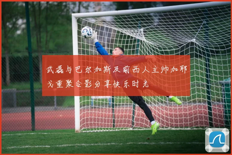 武磊与巴尔加斯及前西人主帅加耶戈重聚合影分享快乐时光