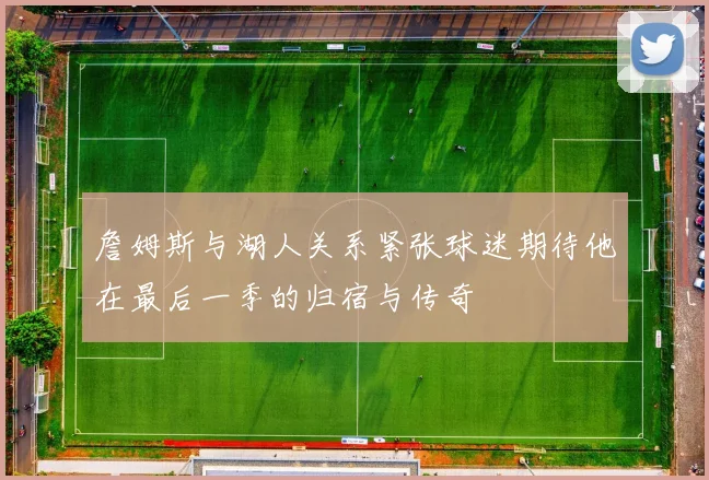 詹姆斯与湖人关系紧张球迷期待他在最后一季的归宿与传奇