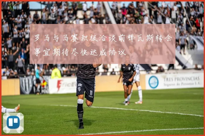 罗马与马赛积极洽谈前锋瓦斯转会事宜期待尽快达成协议