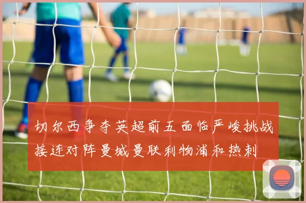 切尔西争夺英超前五面临严峻挑战接连对阵曼城曼联利物浦和热刺