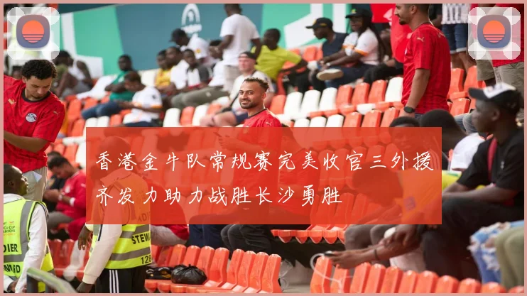 香港金牛队常规赛完美收官三外援齐发力助力战胜长沙勇胜