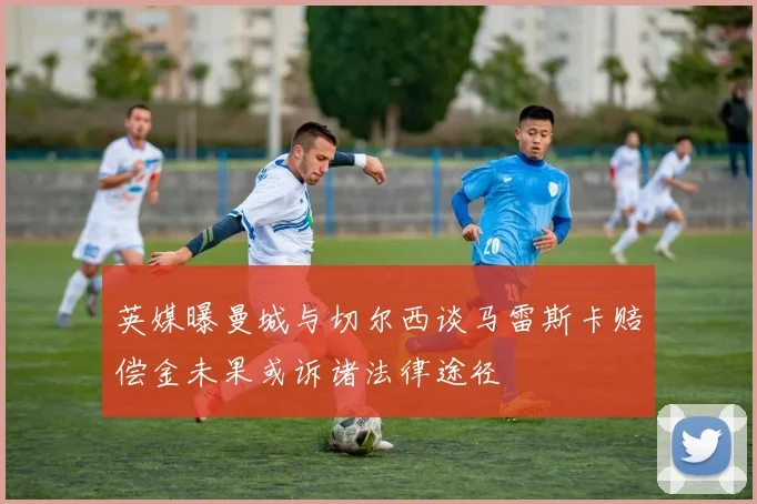英媒曝曼城与切尔西谈马雷斯卡赔偿金未果或诉诸法律途径