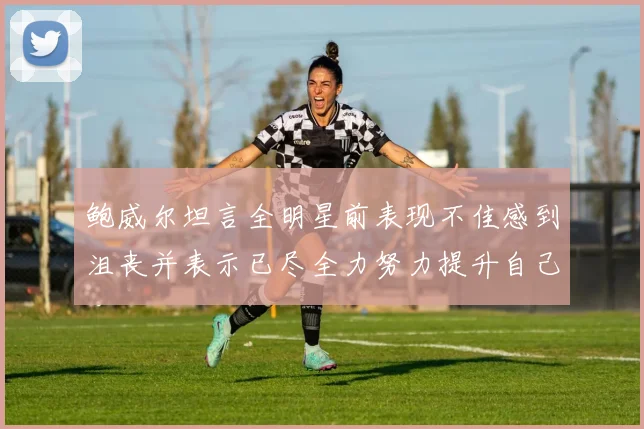 鲍威尔坦言全明星前表现不佳感到沮丧并表示已尽全力努力提升自己