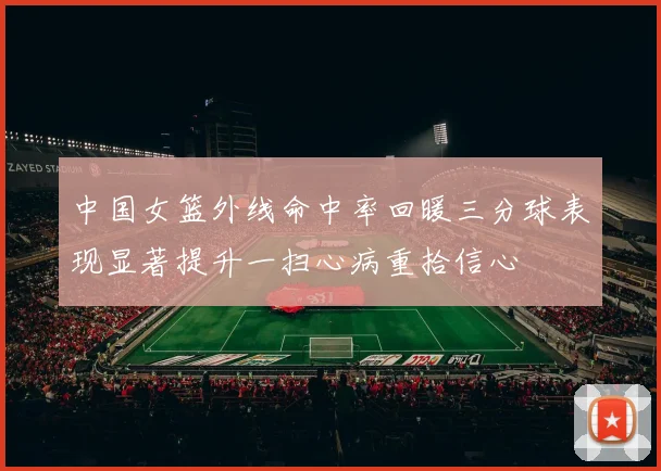 中国女篮外线命中率回暖三分球表现显著提升一扫心病重拾信心