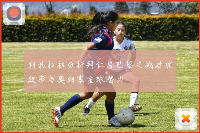 利扎拉祖分析拜仁与巴黎之战进攻效率与奥利塞金球潜力
