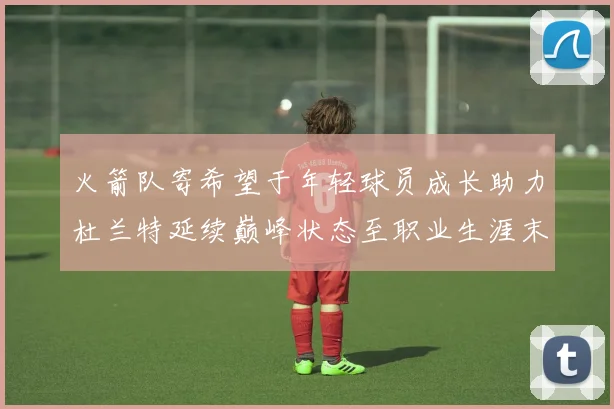 火箭队寄希望于年轻球员成长助力杜兰特延续巅峰状态至职业生涯末期